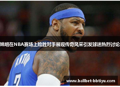 姚明在NBA赛场上险胜对手展现传奇风采引发球迷热烈讨论