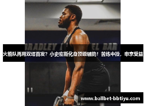 火箭队再用双塔首发？小史密斯化身顶级辅助！苦练中投，申京受益